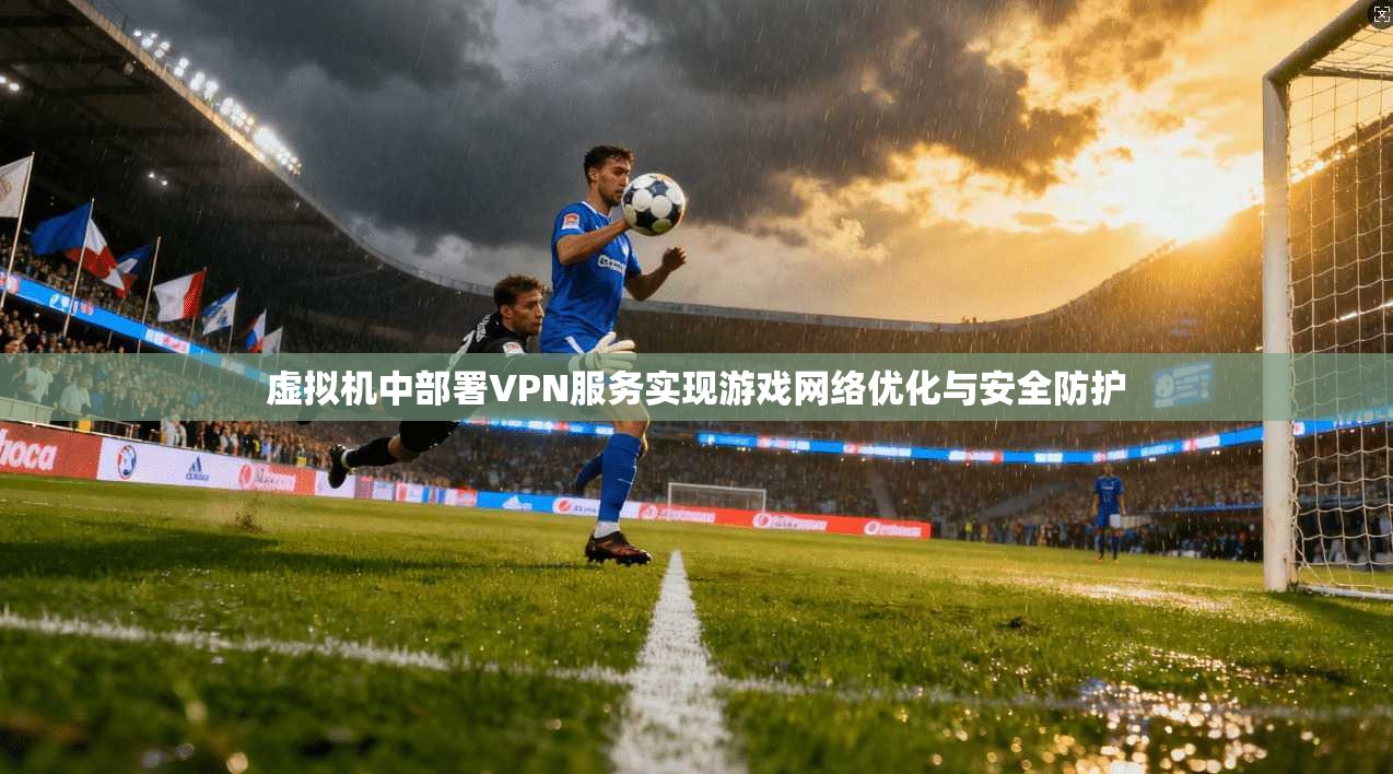 虚拟机中部署VPN服务实现游戏网络优化与安全防护