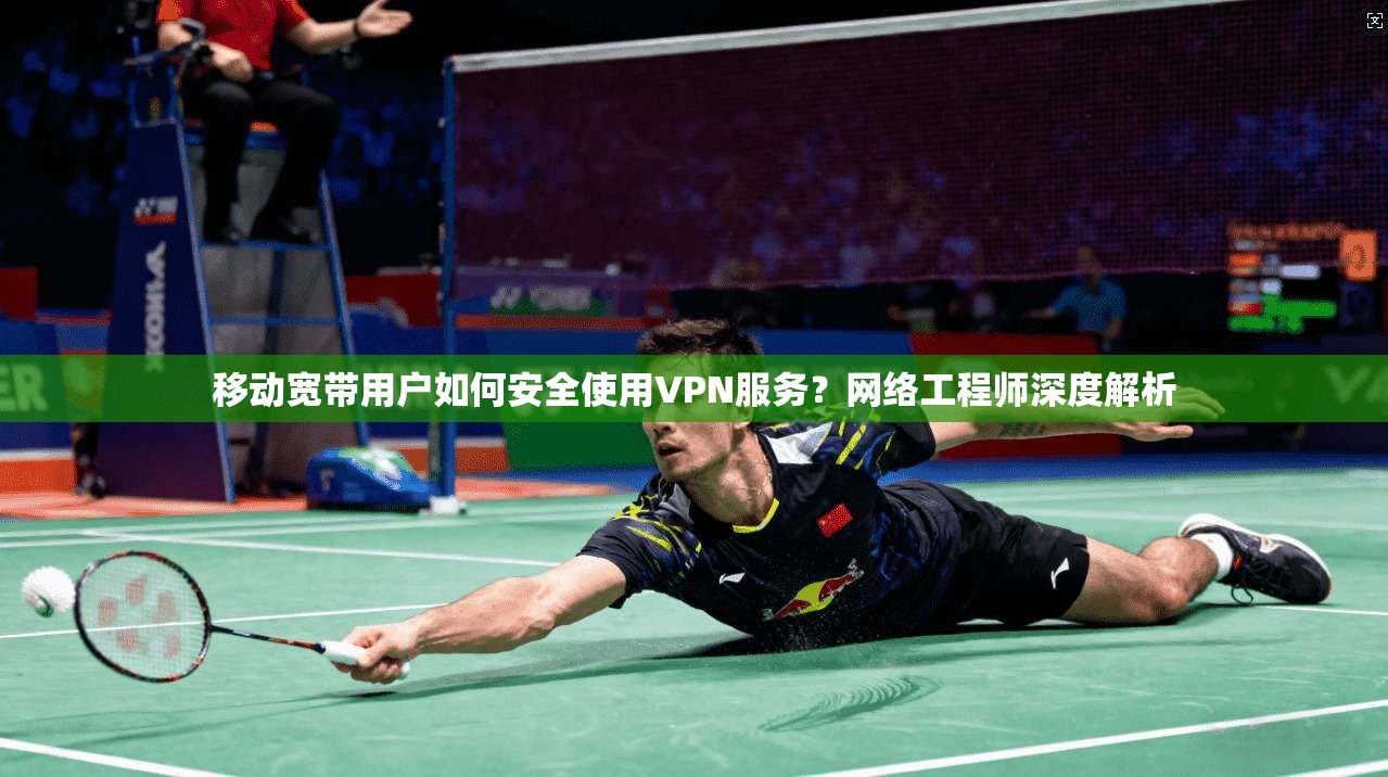 移动宽带用户如何安全使用VPN服务？网络工程师深度解析