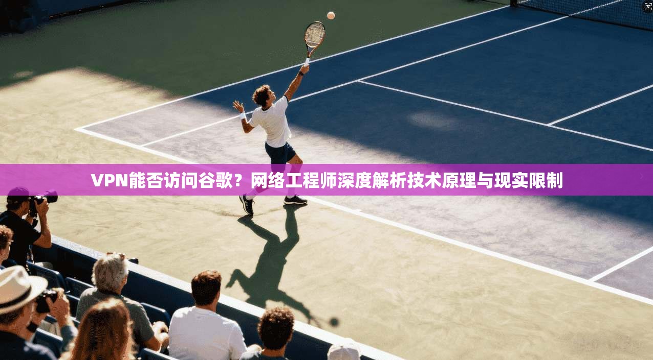VPN能否访问谷歌？网络工程师深度解析技术原理与现实限制
