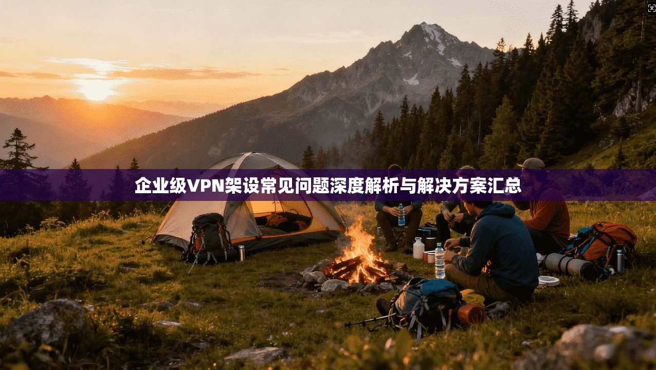 企业级VPN架设常见问题深度解析与解决方案汇总