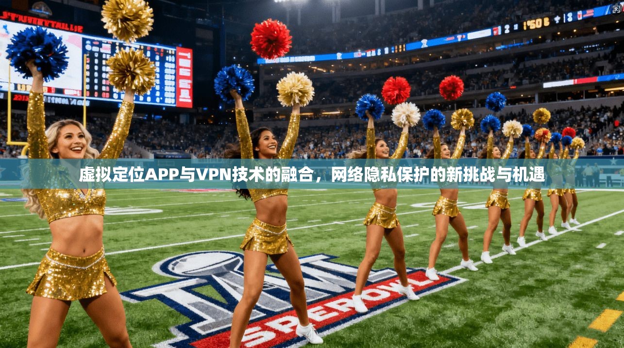 虚拟定位APP与VPN技术的融合,网络隐私保护的新挑战与机遇 虚拟定位APP与VPN技术的融合,网络隐私保护的新挑战与机遇