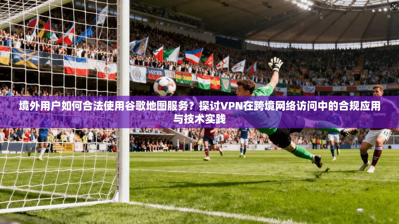 境外用户如何合法使用谷歌地图服务？探讨VPN在跨境网络访问中的合规应用与技术实践