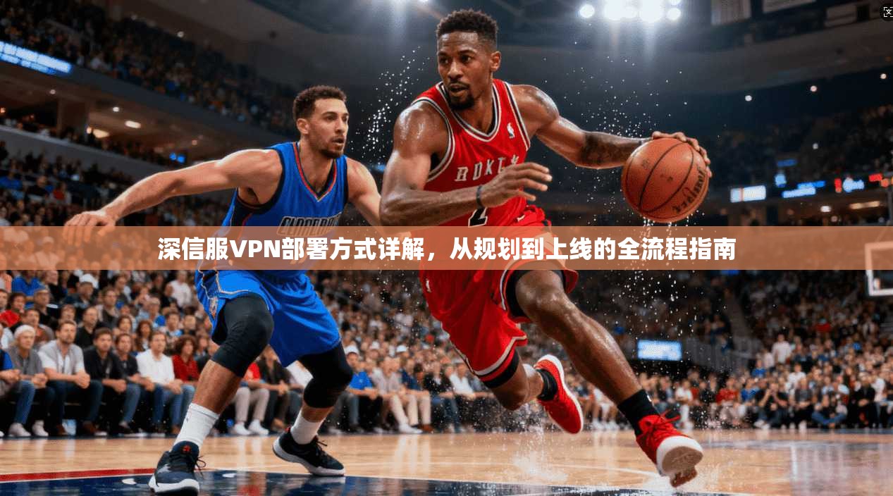 深信服VPN部署方式详解，从规划到上线的全流程指南