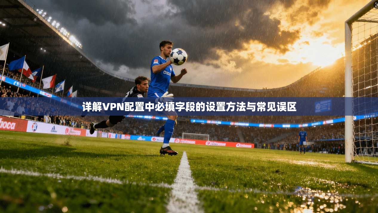 详解VPN配置中必填字段的设置方法与常见误区 详解VPN配置中必填字段的设置方法与常见误区