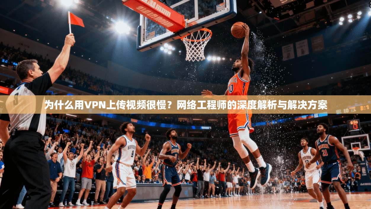 为什么用VPN上传视频很慢？网络工程师的深度解析与解决方案