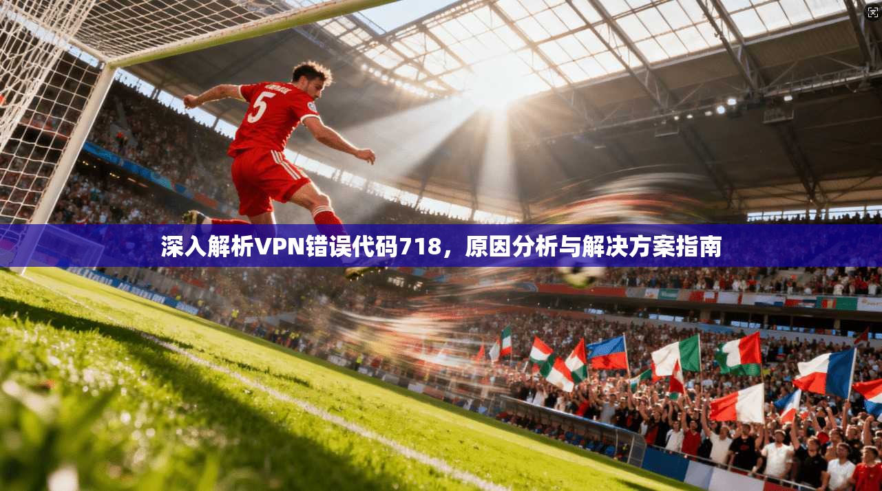 深入解析VPN错误代码718,原因分析与解决方案指南 深入解析VPN错误代码718,原因分析与解决方案指南