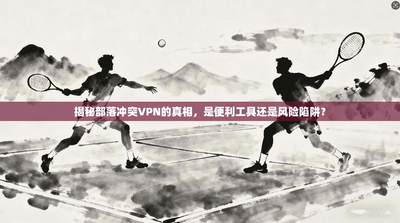 揭秘部落冲突VPN的真相,是便利工具还是风险陷阱? 揭秘部落冲突VPN的真相,是便利工具还是风险陷阱?