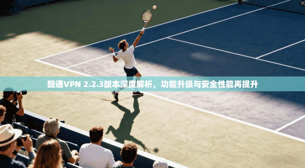 酷通VPN 2.2.3版本深度解析,功能升级与安全性能再提升 酷通VPN 2.2.3版本深度解析,功能升级与安全性能再提升
