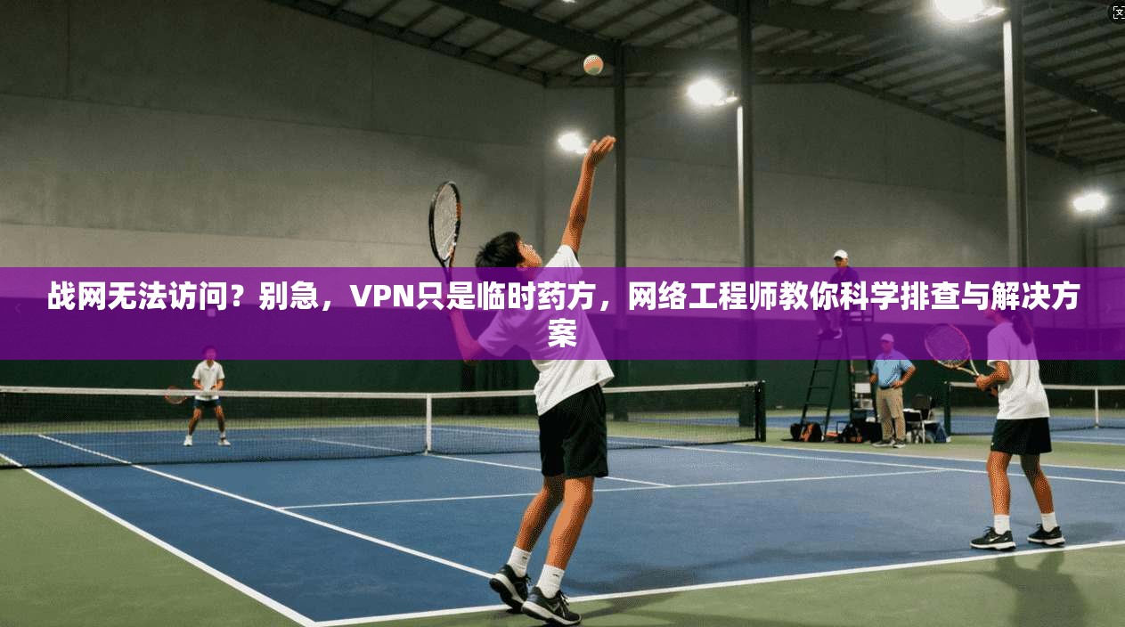 战网无法访问？别急，VPN只是临时药方，网络工程师教你科学排查与解决方案