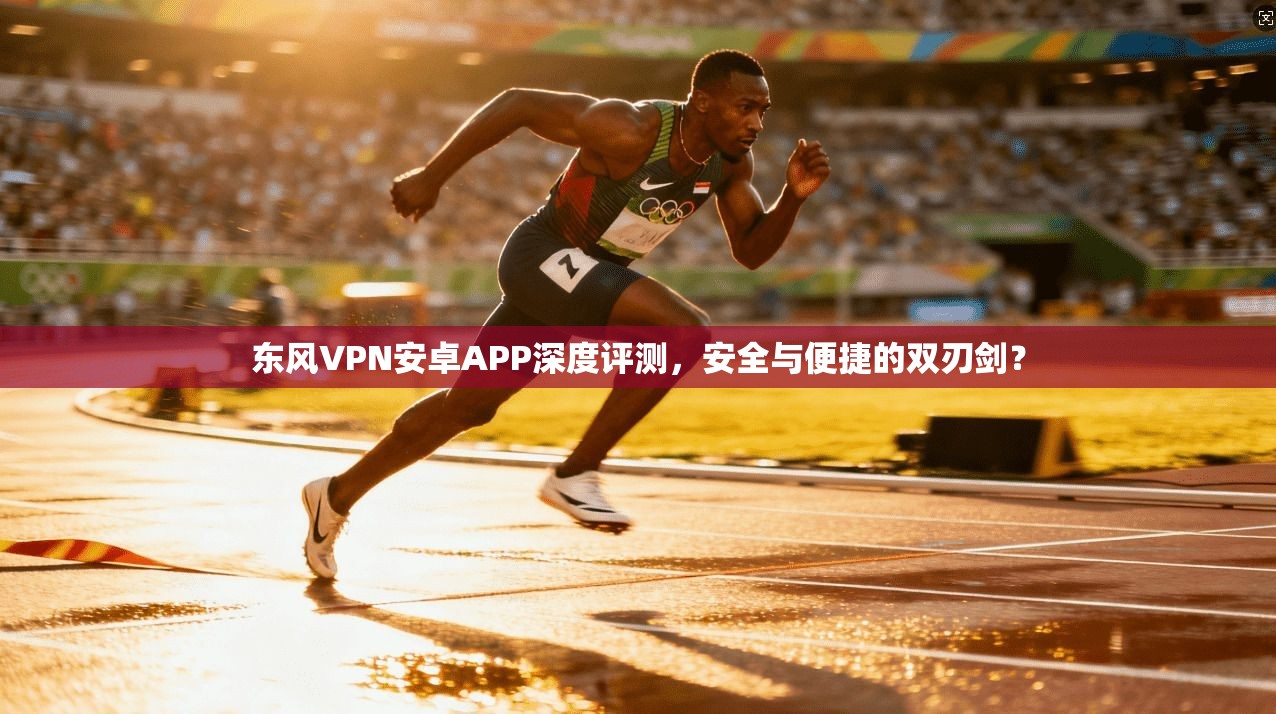 东风VPN安卓APP深度评测，安全与便捷的双刃剑？