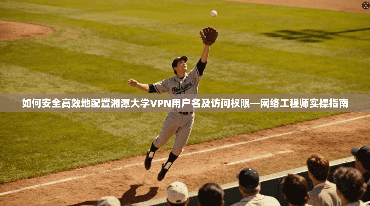 如何安全高效地配置湘潭大学VPN用户名及访问权限—网络工程师实操指南