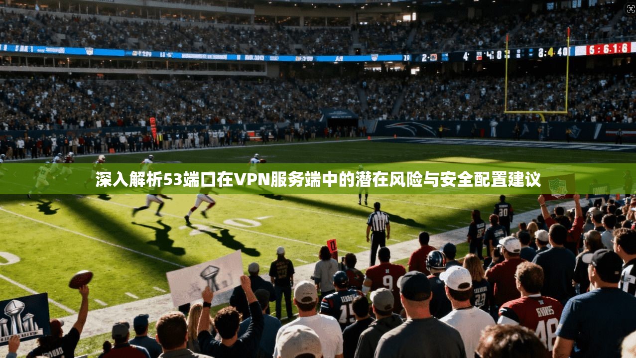 深入解析53端口在VPN服务端中的潜在风险与安全配置建议