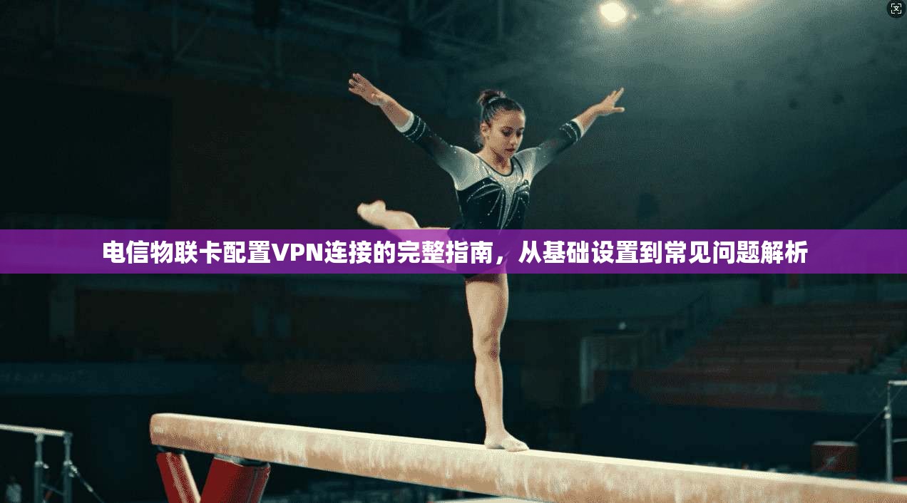 电信物联卡配置VPN连接的完整指南，从基础设置到常见问题解析