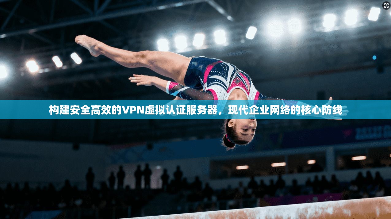 构建安全高效的VPN虚拟认证服务器，现代企业网络的核心防线