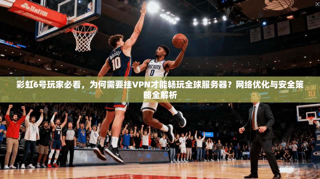 彩虹6号玩家必看，为何需要挂VPN才能畅玩全球服务器？网络优化与安全策略全解析