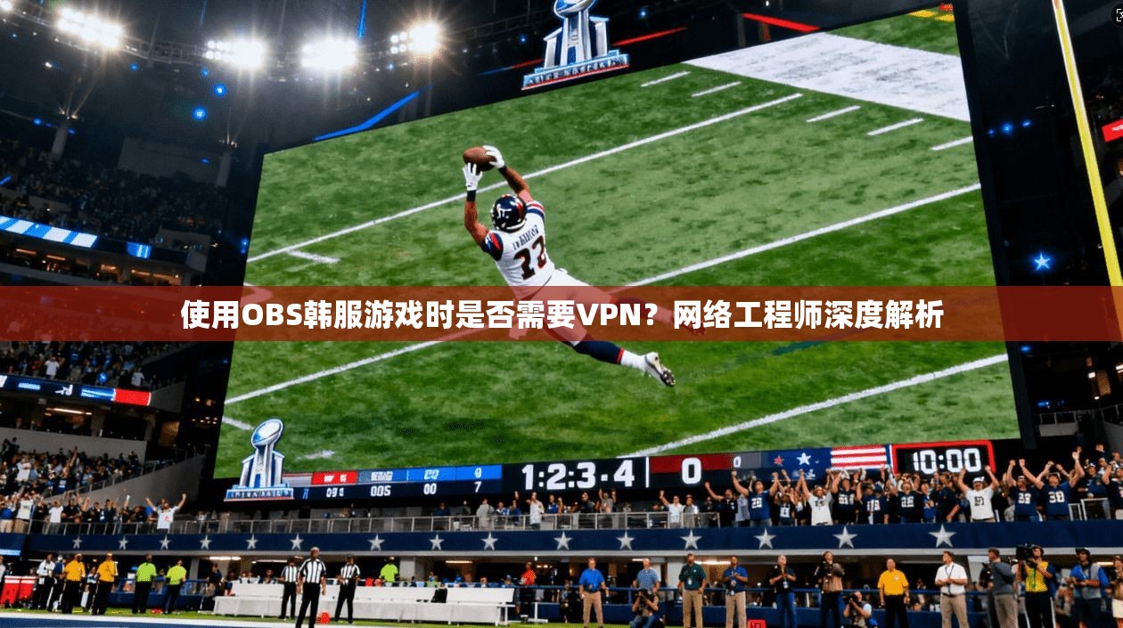 使用OBS韩服游戏时是否需要VPN？网络工程师深度解析