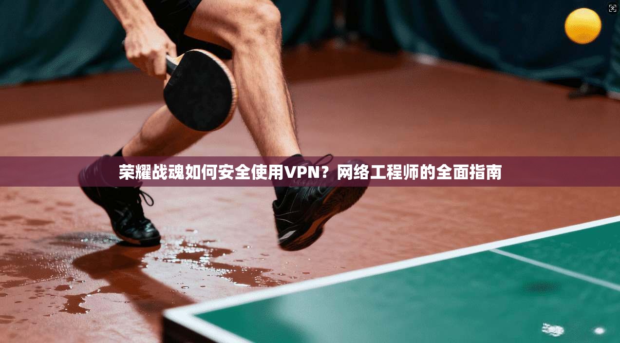 荣耀战魂如何安全使用VPN？网络工程师的全面指南