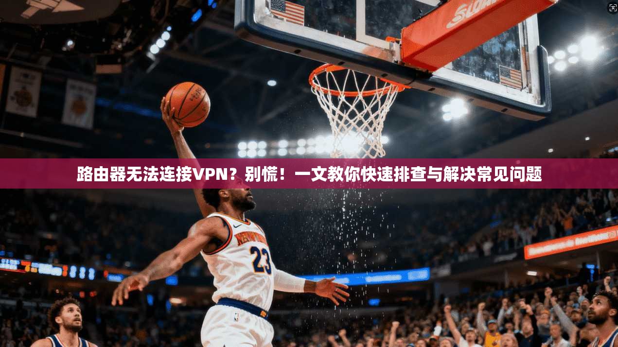 路由器无法连接VPN？别慌！一文教你快速排查与解决常见问题
