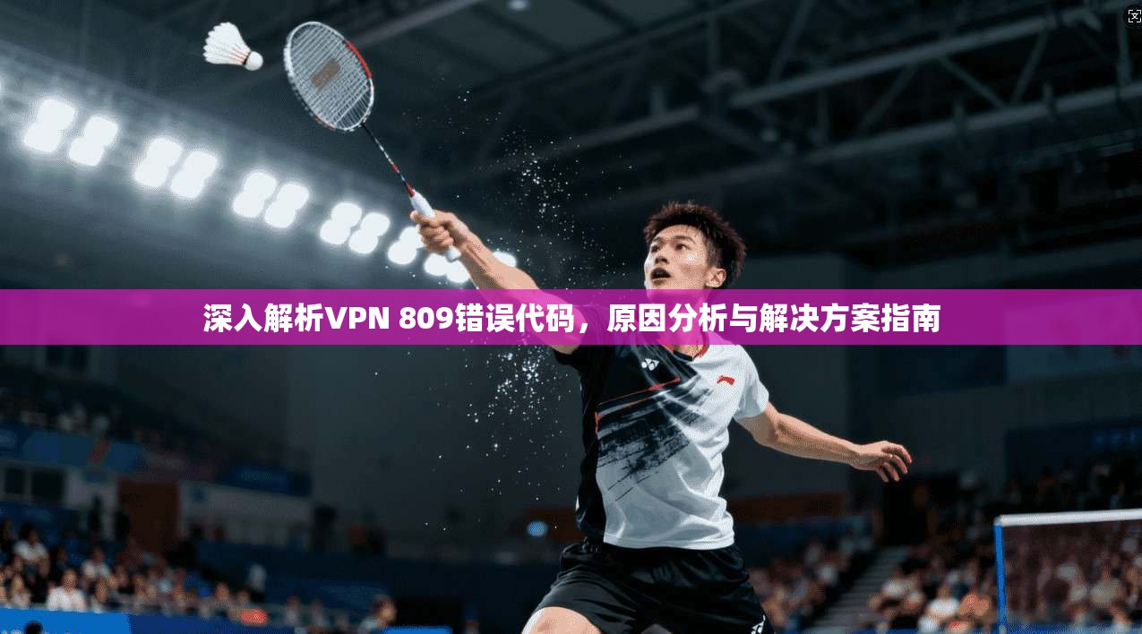 深入解析VPN 809错误代码,原因分析与解决方案指南 深入解析VPN 809错误代码,原因分析与解决方案指南