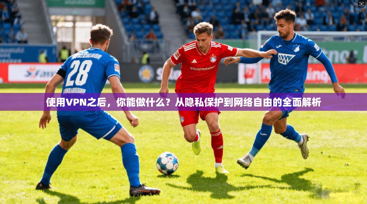 使用VPN之后，你能做什么？从隐私保护到网络自由的全面解析