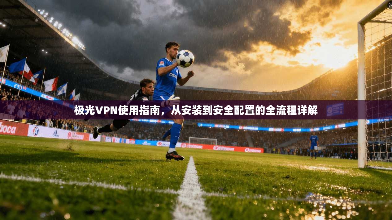极光VPN使用指南，从安装到安全配置的全流程详解