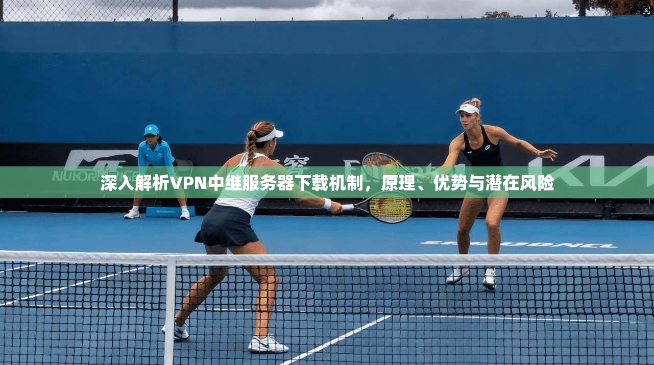 深入解析VPN中继服务器下载机制，原理、优势与潜在风险