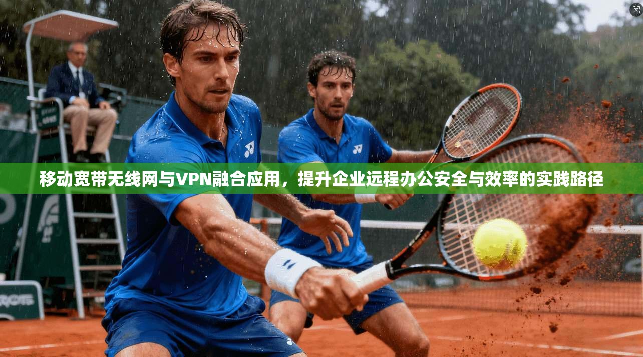 移动宽带无线网与VPN融合应用，提升企业远程办公安全与效率的实践路径