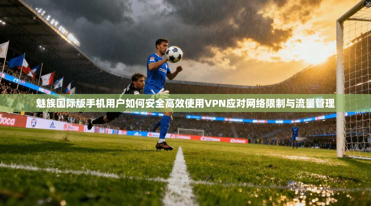 魅族国际版手机用户如何安全高效使用VPN应对网络限制与流量管理