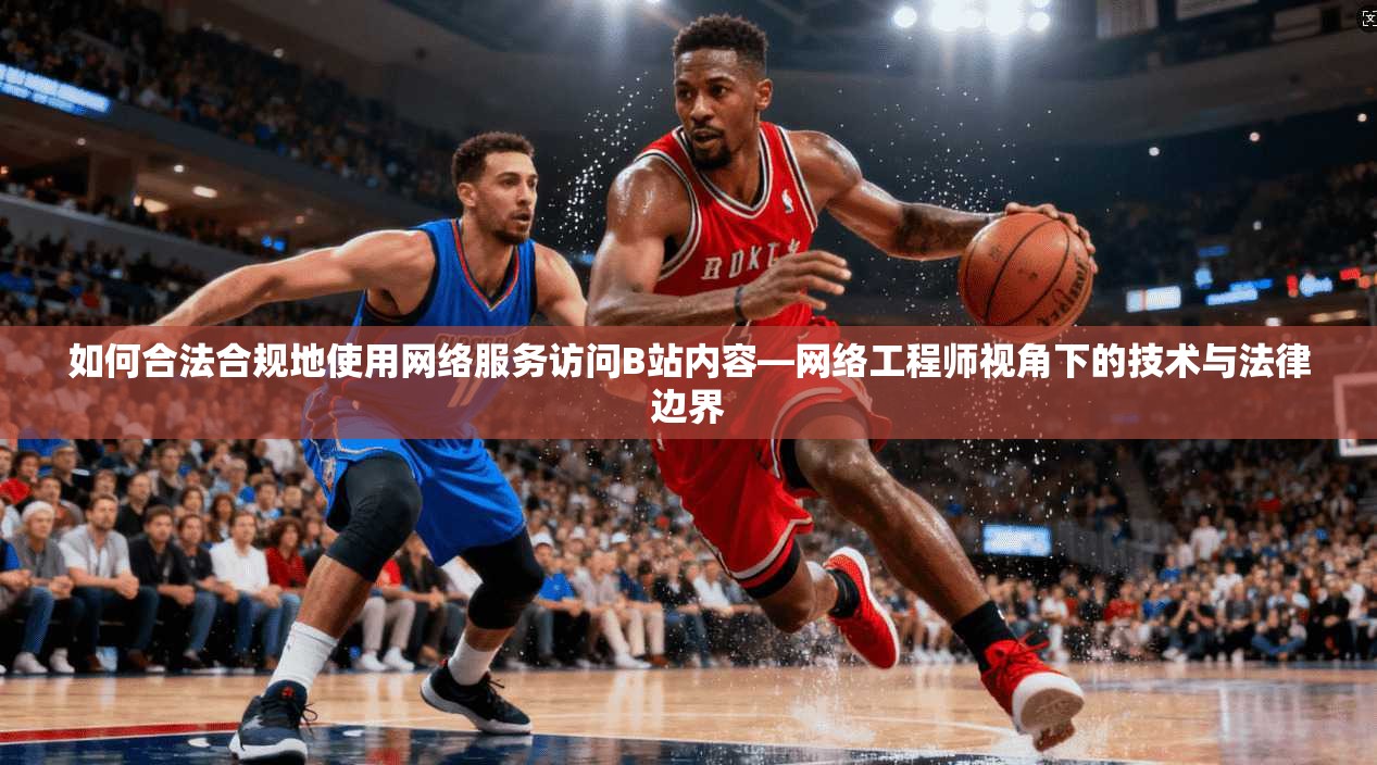 如何合法合规地使用网络服务访问B站内容—网络工程师视角下的技术与法律边界 如何合法合规地使用网络服务访问B站内容—网络工程师视角下的技术与法律边界
