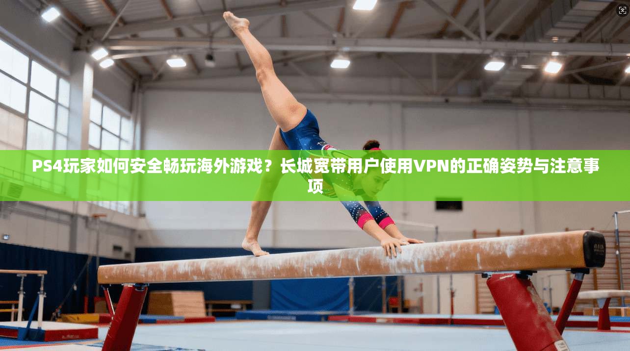 PS4玩家如何安全畅玩海外游戏？长城宽带用户使用VPN的正确姿势与注意事项