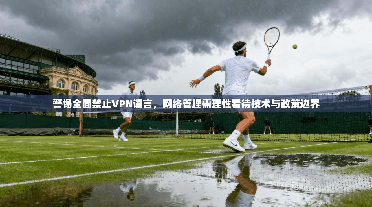 警惕全面禁止VPN谣言，网络管理需理性看待技术与政策边界