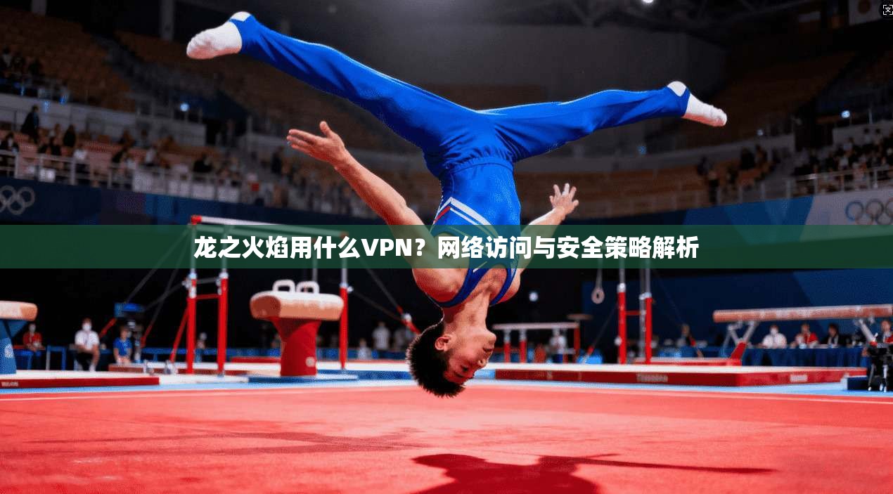 龙之火焰用什么VPN?网络访问与安全策略解析 龙之火焰用什么VPN?网络访问与安全策略解析