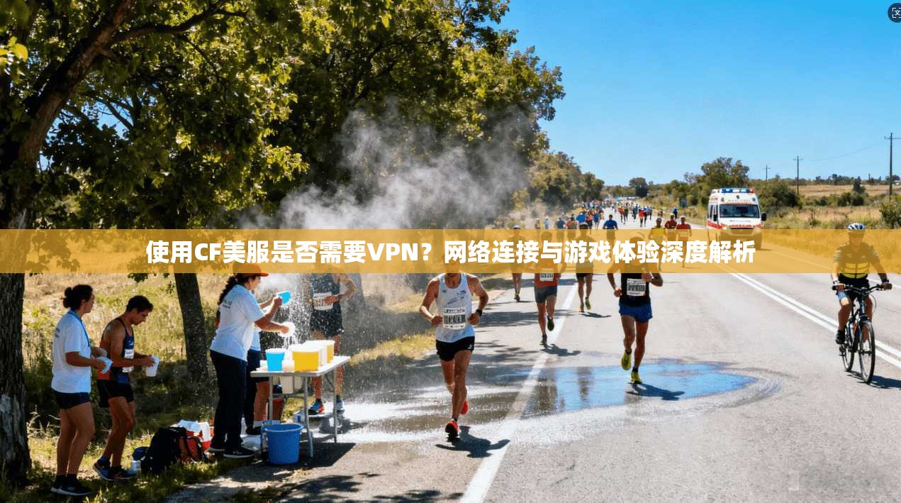 使用CF美服是否需要VPN？网络连接与游戏体验深度解析