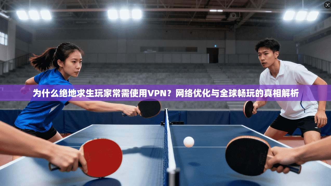 为什么绝地求生玩家常需使用VPN？网络优化与全球畅玩的真相解析