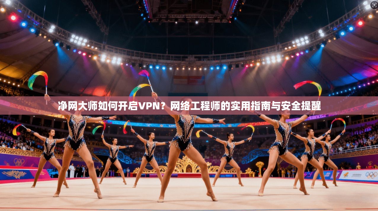 净网大师如何开启VPN？网络工程师的实用指南与安全提醒