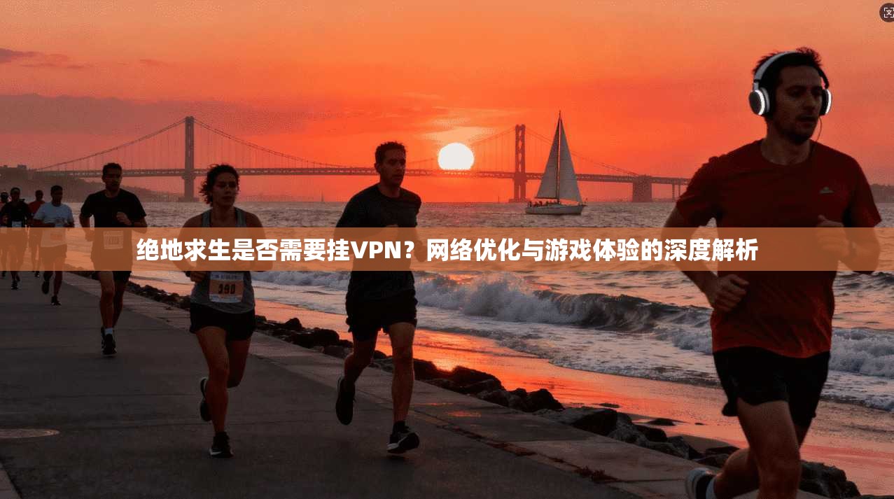 绝地求生是否需要挂VPN？网络优化与游戏体验的深度解析