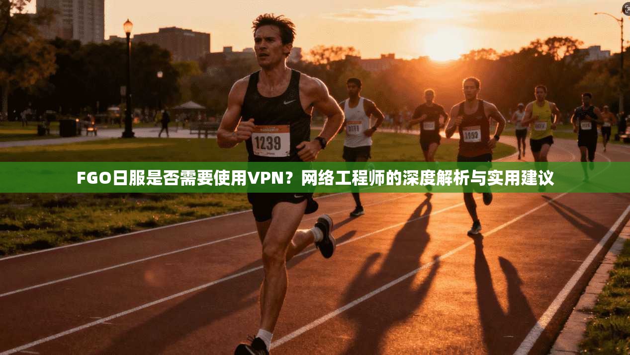 FGO日服是否需要使用VPN？网络工程师的深度解析与实用建议