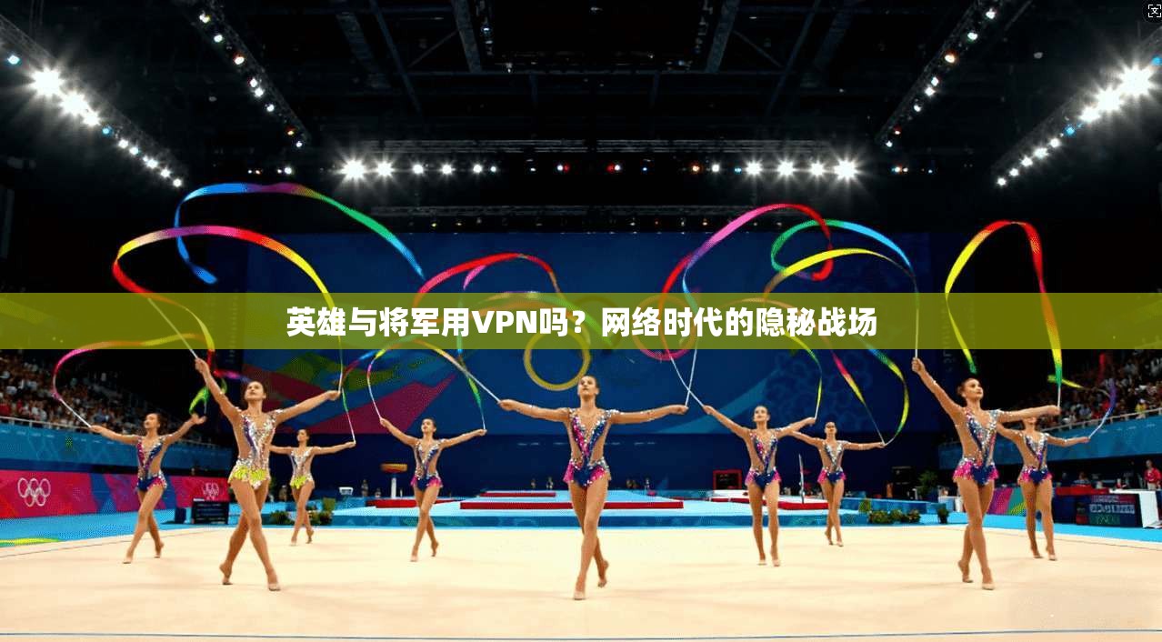 英雄与将军用VPN吗?网络时代的隐秘战场 英雄与将军用VPN吗?网络时代的隐秘战场