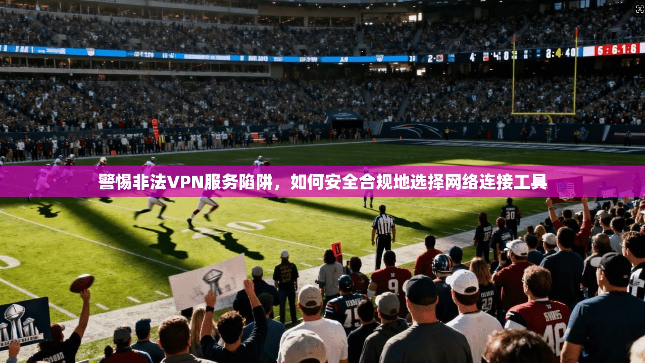 警惕非法VPN服务陷阱，如何安全合规地选择网络连接工具