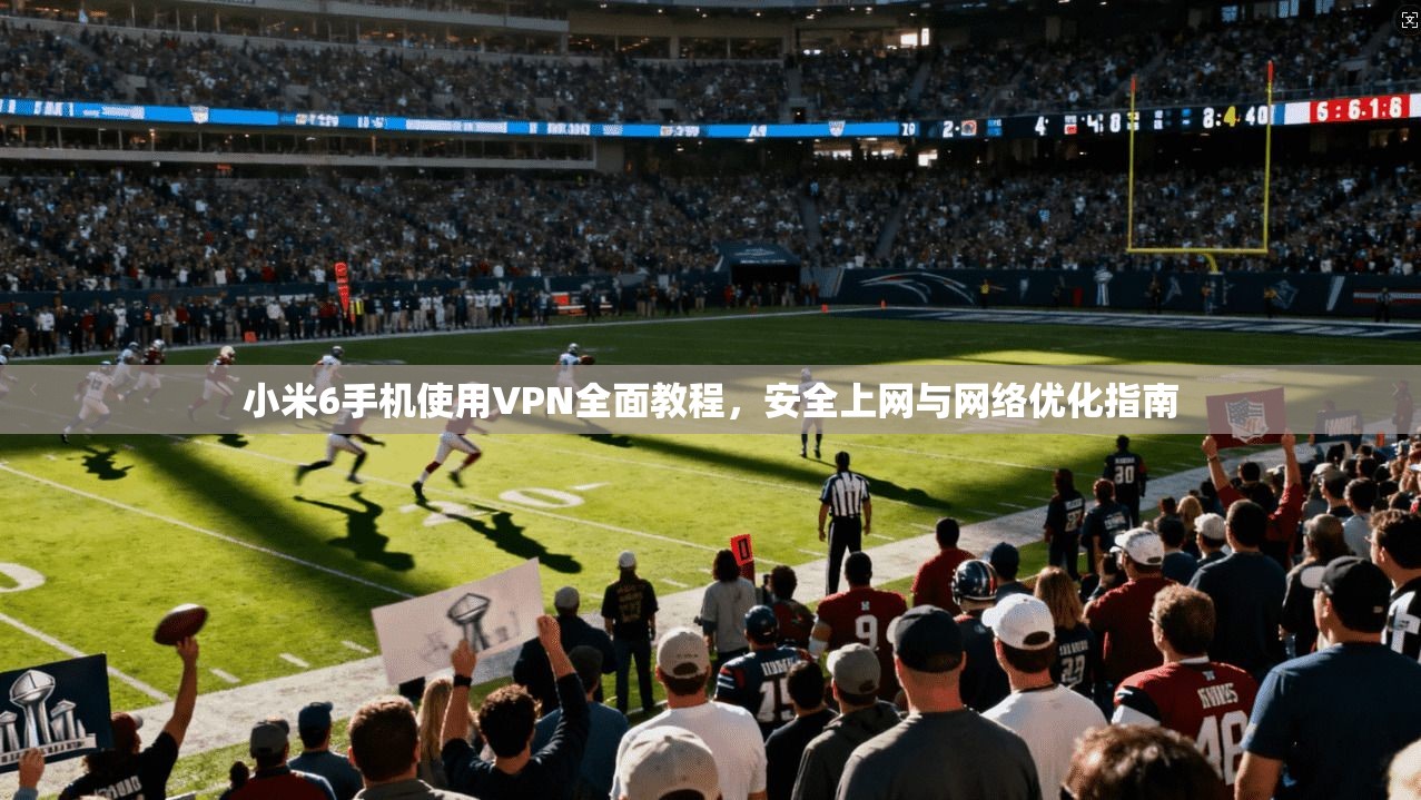 小米6手机使用VPN全面教程，安全上网与网络优化指南