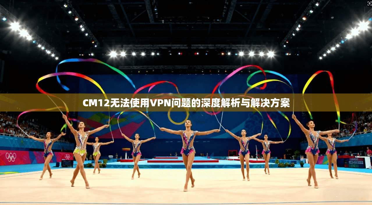 CM12无法使用VPN问题的深度解析与解决方案 CM12无法使用VPN问题的深度解析与解决方案