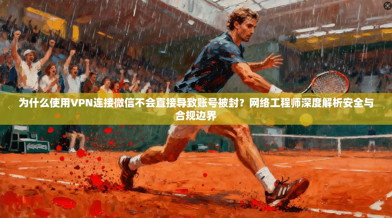为什么使用VPN连接微信不会直接导致账号被封？网络工程师深度解析安全与合规边界