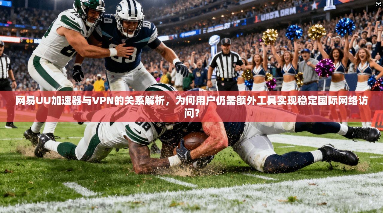 网易UU加速器与VPN的关系解析，为何用户仍需额外工具实现稳定国际网络访问？