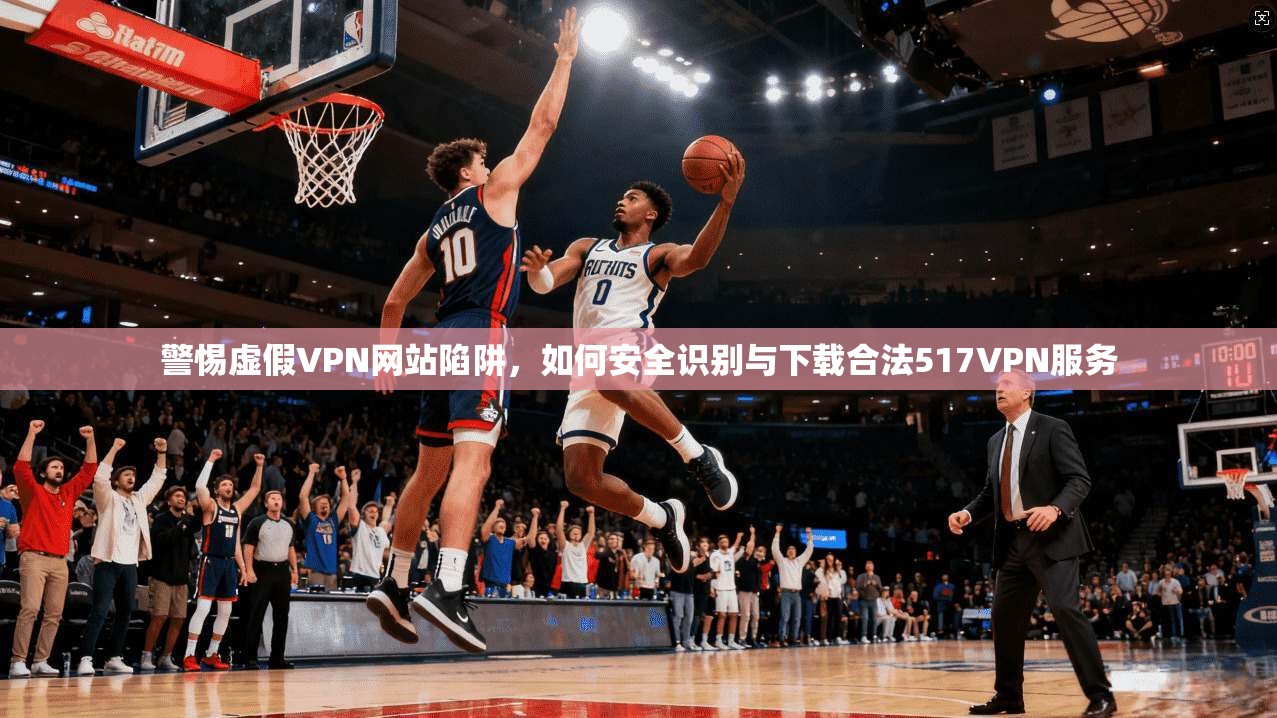 警惕虚假VPN网站陷阱，如何安全识别与下载合法517VPN服务