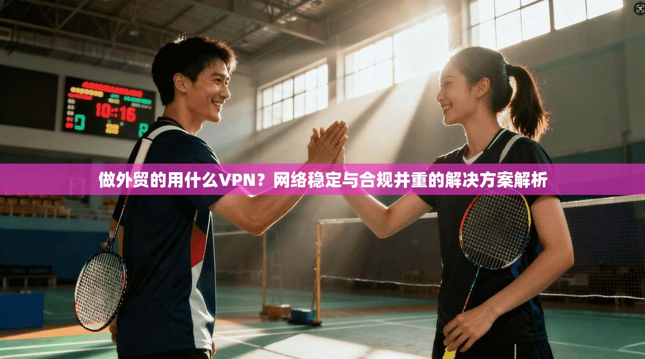 做外贸的用什么VPN?网络稳定与合规并重的解决方案解析 做外贸的用什么VPN?网络稳定与合规并重的解决方案解析