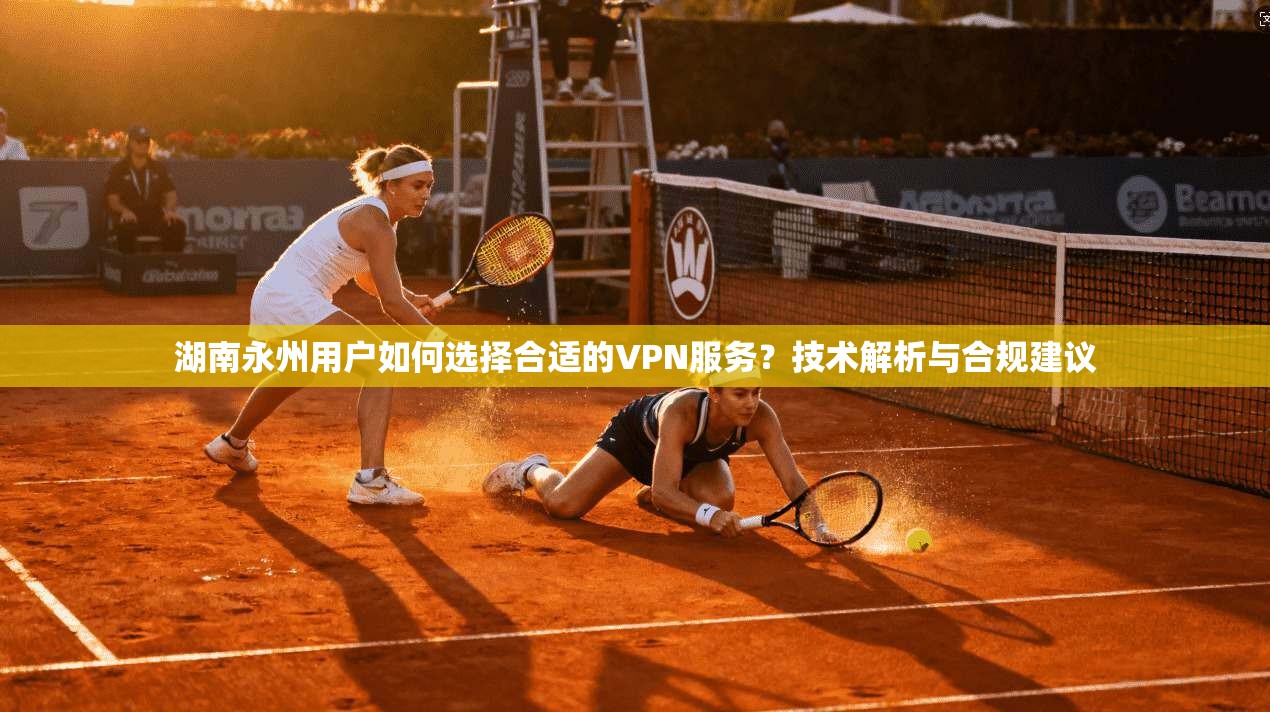 湖南永州用户如何选择合适的VPN服务?技术解析与合规建议 湖南永州用户如何选择合适的VPN服务?技术解析与合规建议