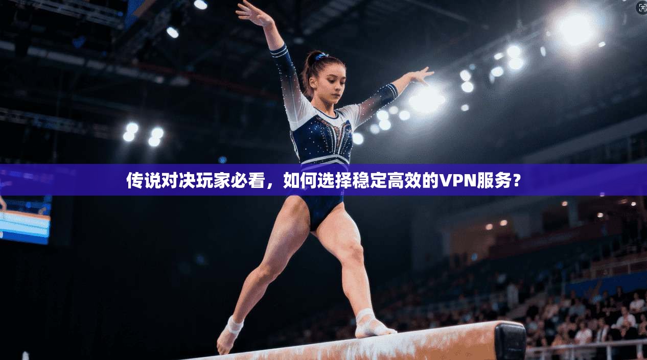 传说对决玩家必看，如何选择稳定高效的VPN服务？