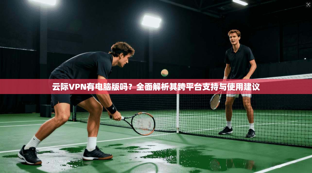 云际VPN有电脑版吗?全面解析其跨平台支持与使用建议 云际VPN有电脑版吗?全面解析其跨平台支持与使用建议