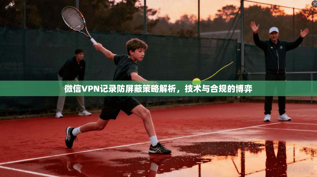 微信VPN记录防屏蔽策略解析，技术与合规的博弈
