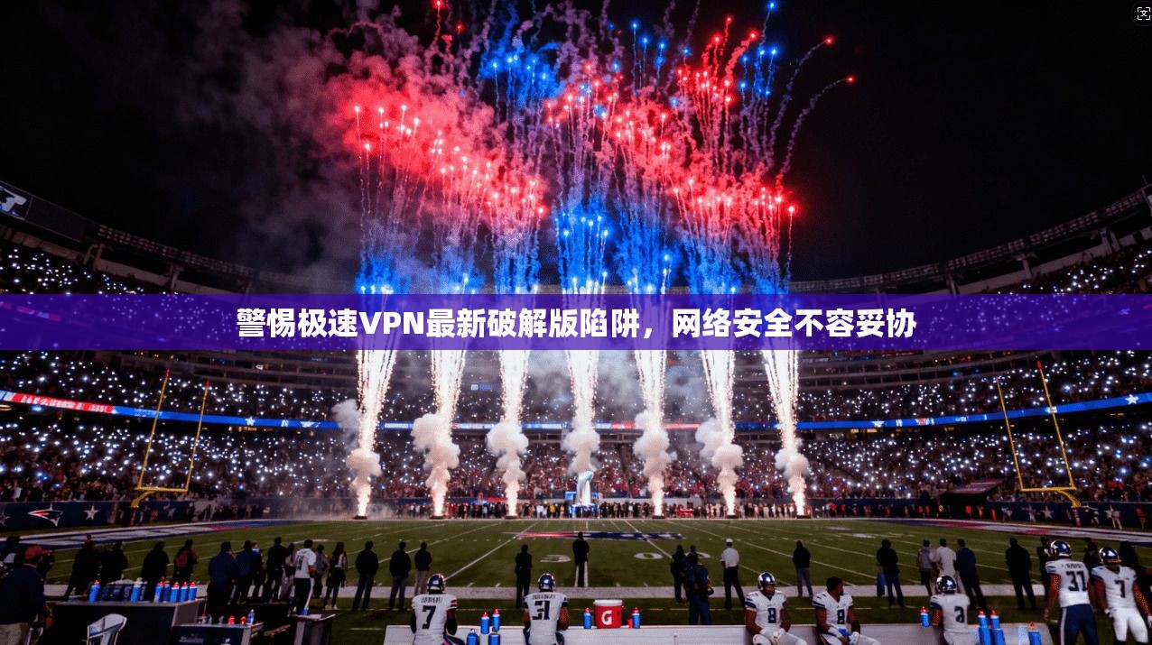 警惕极速VPN最新破解版陷阱,网络安全不容妥协 警惕极速VPN最新破解版陷阱,网络安全不容妥协